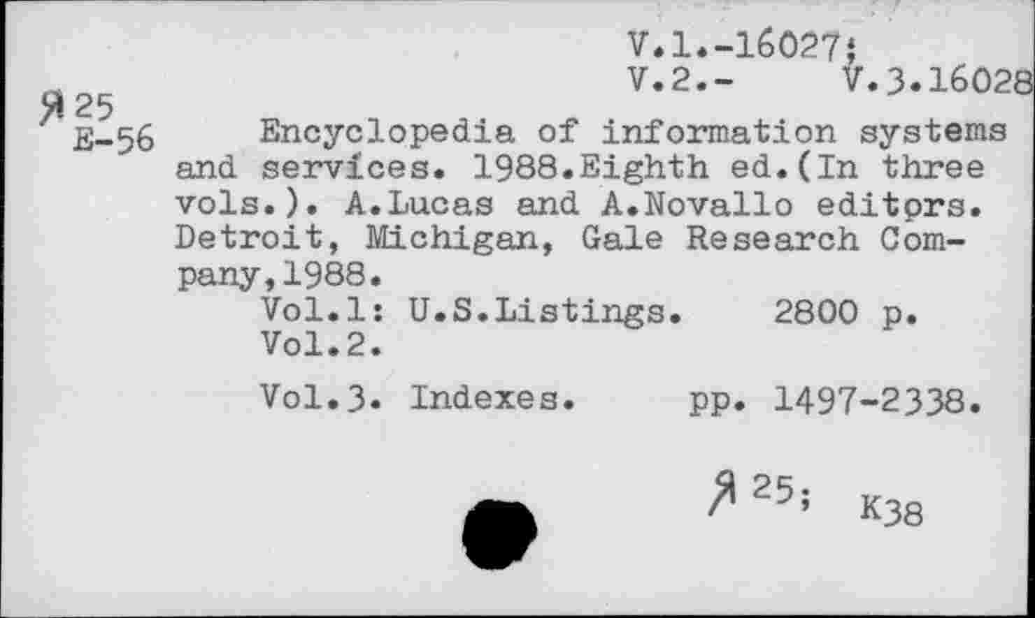 ﻿V.1.-16027«
V.2.-	V.3.1602
25
Encyclopedia of information systems and services. 1988.Eighth ed.(In three vols.). A.Lucas and A.Novallo editprs. Detroit, Michigan, Gale Research Company, 1988.
Vol.l: U.S.Listings.	2800 p.
Vol.2.
V0I.3. Indexes. pp. 1497-2338.
^25; K38